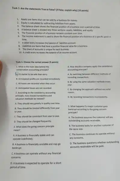 Task 3. Are the statements True or False?(if False, explain why)(10 points)
1. Assets are items that can be sold by a business for money.
2. Equity is calculated by subtracting liabilities from assets.
3. The balance sheet shows the financial position of a business over a period of time.
4. A balance sheet is divided into three sections:assets, liabilities, and equity.
5. The financial position of a business remains constant over time.
6. The income statement is used to show the financial position of a business at a specific point in
time.
7. A debit entry increases the balance of liabilities account.
8. Liabilities are items that have a positive financial value for a business.
9. The chart of accounts is unique for each business.
10. A credit entry increases the balance of an income account.
Task 4. Choose the correct answer (5 points)
1. What is the main idea behind the
conservatism accounting principle?
A/It's better to be safe than sorry.
B. Anticipated profits are recorded immediately
C. All losses are recorded when they occur.
D. Anticipated losses are not recorded.
2. According to the consistency accounting
principle, how should transactions and
valuation methods be treated?
A. They should vary greatly in quality over time.
B. They should be treated differently from year
to year.
C. They should be consistent from year to year.
D. They should be changed frequently.
3. What does the going concern principle
mean?
A. A business is financially stable and can
operate indefinitely.
B. A business is financially unstable and may go
bankrupt.
C. A business can operate without any financial
concerns.
D. A business is expected to operate for a short
period of time.
4. How should a company apply the consistency
accounting principle?
A. By switching between different methods of
recording transactions.
B. By using the same valuation methods every
year.
C. By changing the approach without any solid
reason.
D. By recording transactions inconsistently.
5. What happens if a major customer goes
bankrupt according to the going concern
principle?
A. The business assumes the customer will pay
outstanding accounts receivable.
B. The business looks for another customer of
the same size.
C. The business continues to operate without
any concerns.
D. The business questions whether outstanding
accounts receivable will be paid.