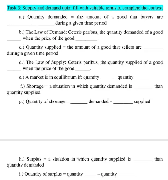 Task 3: Supply and demand quiz: fill with suitable terms to complete the context
Quanity demanded=the amount of a gaod that buyers are
__ during a given time period
b.) The Law of Demand: Ceteris paribus, the quantity demanded of a good
__ when the price of the good __
c.) Quantity supplied=the amount of a good that sellers are
during a given time period
d.) The Law of Supply: Ceteris paribus, the quantity supplied of a good
__ when the price of the good __
Amarket is in equilibrium if qquantity , quantity
f.) Shortage=a sinuation in which quantity demanded is
quantity supplied
Quantity of shortage=ldots demanded - supplied
h.) Surplus = a situation in which quantity supplied is __ than
quantity demanded
Quantity of surplus=quantity - quantity -