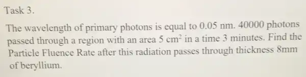 Task 3.
The wavelength of primary photons is equal to 0.05 nm. 40000 photons
passed through a region with an area 5cm^2 in a time 3 minutes. Find the
Particle Fluence Rate after this radiation passes through thickness 8mm
of beryllium.