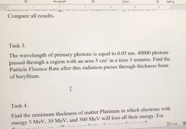 Task 4.
Compare all results.
Task 3.
The wavelength of primary photons is equal to 0.05 nm. 40000 photons
passed through a region with an area
5cm^2 in a time 3 minutes. Find the
Particle Fluence Rate after this radiation passes through thickness 8mm
of beryllium.
I
Find the minimum thickness of matter Platinum in which electrons with
energy 3 MeV, 30 MeV, and 300 MeV will lose all their energy. For
them
11: