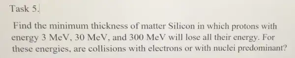 Task 5.
Find the minimum thickness of matter Silicon in which protons with
energy 3 MeV, 30 MeV, and 300 MeV will lose all their energy. For
these energies, are collisions with electrons or with nuclei predominant?