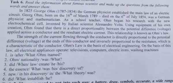 Task 6.Read the information about famous scientist and make up the questions from the following
words and answer them:
In 1825 George Ohm (1787-1854) the German physicist established the main law of an electric
circuit. Georg Ohm, born on the 16^th of March 1789 - died on the 6^th of July 1854, was a German
physicist and mathematician. As a school teacher Ohm began his research with the new
electrochemical cell, invented by Italian scientisi Alessandro Volta Using equipment of his own
creation,Ohm found that there is a direct proportionality between the potential difference (voltage)
applied across a conductor and the resultant electric current. This relationship is known as Ohm's law.
The strength of the current flowing through the conductor is directly proportional to the potential
difference (voltage) at the ends of this conductor and inversely proportional to the resistance, which is
a characteristic of the conductor . Ohm's Law is the basis of electrical l engineering. On the basis of this
law, all electrical appliances operate televisions , computers, electric irons, washing machines
1. is /after/What /Ohm /named?
2. Ohm nationality /was /What?
3. did/When/law/ create/ he /his?
4. the essence/What /was /his discovery /of?
5.new/in his discovery/ in/ the /What /theory/was?
6. did /What /establish /he?