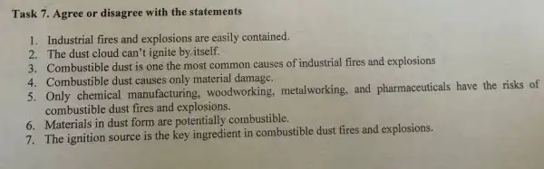 Task 7. Agree or disagree with the statements
1. Industrial fires and explosions are easily contained.
2. The dust cloud can't ignite by.itself.
3. Combustible dust is one the most common causes of industrial fires and explosions
4. Combustible dust causes only material damage.
5. Only chemical manufacturing , woodworking, metalworking , and pharmaceuticals have the risks of
combustible dust fires and explosions.
6. Materials in dust form are potentially combustible.
7. The ignition source is the key ingredient in combustible dust fires and explosions.