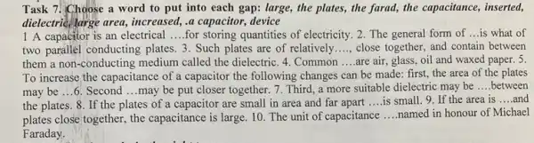 Task 7. Choose a word to put into each gap: large, the plates, the farad, the capacitance, inserted,
dielectric large area, increased a capacitor, device
1 A capacitor is an electrical __ for storing quantities of electricity. 2. The general form of __ is what of
two parallel conducting plates 3. Such plates are of relatively __ close together, and contain between
them a non-conducting medium called the dielectric .4. Common __ are air, glass, oil and waxed paper. 5
To increase the capacitance of a capacitor the following changes can be made: first, the area of the plates
may be ...6. Second __ may be put closer together. 7. Third, a more suitable dielectric may be __ between
the plates. 8. If the plates of a capacitor are small in area and far apart __ is small. 9. If the area is __ and
plates close together, the capacitance is large. 10 The unit of capacitance __ named in honour of Michael
Faraday.