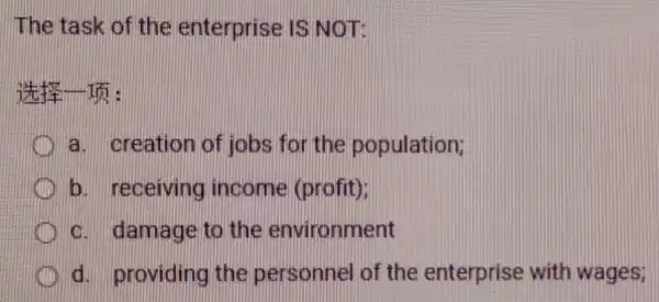 The task of the enterprise IS NOT:
a. creation of jobs for the population;
b. receiving income (profit);
c. damage to the environment
d. providing the personnel of the enterprise with wages;