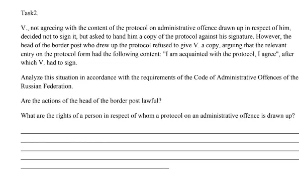 Task2.
V., not agreeing with the content of the protocol on administrative offence drawn up in respect of him.
decided not to sign it, but asked to hand him a copy of the protocol against his signature. However, the
head of the border post who drew up the protocol refused to give V. a copy , arguing that the relevant
entry on the protocol form had the following content: "I am acquainted with the protocol, I agree", after
which V. had to sign.
Analyze this situation in accordance with the requirements of the Code of Administrative Offences of the
Russian Federation.
Are the actions of the head of the border post lawful?
What are the rights of a person in respect of whom a protocol on an administrative offence is drawn up?
__