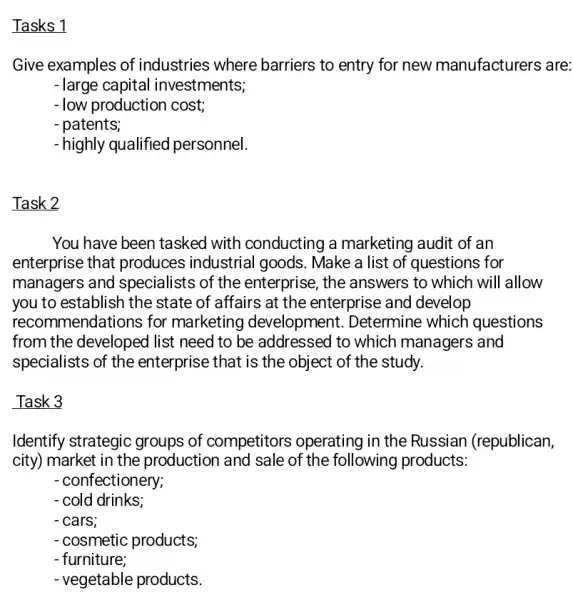 Tasks 1
Give examples of industries where barriers to entry for new manufacturers are:
- large capital investments;
-low production cost;
- patents;
- highly qualified personnel.
Task 2
You have been tasked with conducting a marketing audit of an
enterprise that produces industrial goods. Make a list of questions for
managers and specialists of the enterprise, the answers to which will allow
you to establish the state of affairs at the enterprise and develop
recom mendations for marketing development . Determine which questions
from the developed list need to be addressed to which managers and
specialists of the enterprise that is the object of the study.
Task 3
Identify strategic groups of competitors operating in the Russian (republican,
city) market in the production and sale of the following products:
- confectionery;
- cold drinks;
- cars;
- cosmetic products;
- furniture;
- vegetable products.