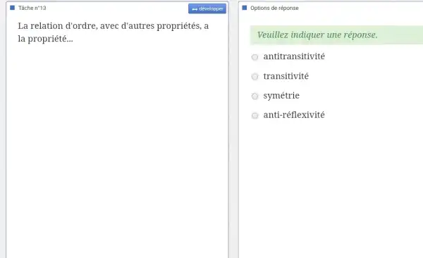 Tâche n*13
La relation d'ordre , avec d'autres propriétés, a
la propriété __
Options de réponse
Veuillez indiquer une réponse.
antitransitivité
transitivité
symétrie
anti-réflexivité