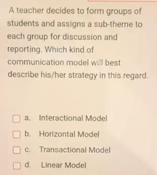 A teacher decides to form groups of
students and assigns a sub-theme to
each group for discussion and
reporting. Which kind of
communication model will best
describe his/her strategy in this regard.
a. Interactional Model
b. Horizontal Model
c. Transactional Model
D d. Linear Model