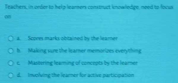 Teachers in order to helo learners construct inculedge need to focus
on
C i Scores marks obtained by the learner
C dakingsure the learner memorizes everything
C c. Mastering learning of concepts by the learner
C	active participation