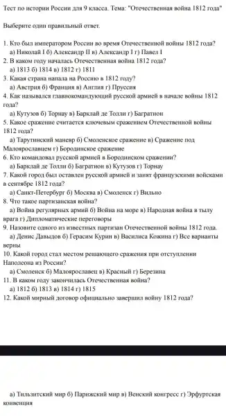 Tecr no HCTOPHH Poccuu juis 9 Kuacca Tema: "OreyecTBeHHas BO₫Ha 1812ropi a''
Bblóepure onuH ripaBHJIbHbIY OTBeT.
1. Kro obul HMneparopoM Poccun BO BpeMSI OrevecTBeHHOỮ BOMHb 1812 roya?
a) Hukonaǎ I 6)A.TekcaH/Ip II B)A.TexcaH/p I r) TlaBe,I I
2. B KaKOM rony Hayanacb OrevecTBeHHa.BOặHa 1812 roza?
a) 18136) 1814 B) 1812 r) 1811
3. Kakas crpana Hanana Ha Poccuro B 1812 rozly?
a) ABCTPH3 6) ĐpaHIIII (B) AHEIHA r) Ilpyccus
4. Kak Ha3blBaJICA TIIaBHOKOMaHJIyTOIIIII?pycckoō apMHeZ B Hayane BoǎHbl 1812
rona?
a) KyTy30B 6) TopHay B) BapKJIaX ne TONJIH r) barparuoH
5. Kakoe cpaxkeHne CHHTACTCA KJIHOYEBBIM cpaxeHuem OreqecTBeHHOỲ BOYHb!
1812 rozia?
a) TapyTHHCKHỮ MaHeBP 6) CMOJIeHCKOe cpaxenue B) Cpaxenue HOT
ManospocnaBIIeM r)bopo/IIHHCKoe cpaxeHne
6. KTO KOMaHLIOBaII pycckoã apMHeỮ B bopo)IMHCKOM cpaxeHun?
a) bapkinax 11e Toum 6) BarparHOH B)KyTy30B r) TopHay
7. Kakoğ ropori 6bun OCTABJIeH pycckoz apMHeủ H 3aHST oppaHIIy3CKHMH BOLCKaMH
B CeHTsốpe 1812 roza?
a) CaHKT-Ilerepôypr 6)MocKBa B) CMO.TeHCK r)BuJIbHO
8. 4ro Takoe napTH3aHCKast BOXHa?
a) BoğHa peryusapHblX : apMHN 6) BoǐHa Hà Mope B) Hapo/IHas BOTHa B TbUTY
Bpara r)neperoBopbl
9. Ha30BHTe 0ZHOTO H3 H3BeCTHbIX napTH3aH OTeyecTBeHHOỮ BOMHB 1812 rorra.
a) Llennc LaBbl]10B 6)TepacHM KypuH B)Bacumuca KoxuHa r)Bce BapuaHTbl
BepHbI
10. Kakoủ ropozi cran MeCTOM pemaromero cpaxeHust riph OTCTYTUTeHHH
Hano,reoHa u3 Poccur?
a) CMOJIeHCK 6)ManospocnaBell B)KpacHbiǐ r) Bepe3HHa
11. B KakoM roziy 3aKOHYHJIaCE OTeyecTBeHHan BoǐHa?
a) 1812 6) 1813 B) 1814 r) 1815
12. Kakoã MHpHbII HOTOBOP opulluallbHO 3aBepulull BOXHy 1812 rona?
a) THIIb3HTCKNT'i MHP 6)HapHXCKHỦ MHp B)BeHCKNT KOHrpecc r)Oppyprckast
KOHBeHHHS