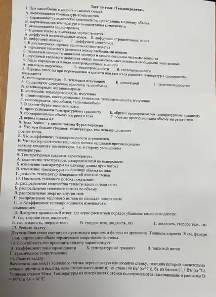 Tecr no reme <Tenaonepezavav.
1. IIpH Macco6MeHe B KKHIKNK H Ta3OBbIX CMECAX
A. BsipaBHHBaeTCa TeMneparypa
b o6bema
B. Bapaswasaorca rewneparypa KOHUENTPALING KOMIONCHTOB
F. Mupanmmaerca Tethonepeanus
2. Tlepenoc Tennorbi B
3. B.IMoneKrpwkax nepewoc renzons OCYMECTE
A. neperaweR rennonoro.zovokeiwa
5. nepezaveli rennosoro anwexeins MOTEKYIN H aroMOB COCCLIMMN YaCTHILAM BelliecTBa
CROGOLIHMMN 3.1EKTPOHAMM
4. Terzao nepenocwres B BHICE 37.CKTPOMATWWTHBIX BOIN TIPK
b. rennonposozinocth
B. rennonposozuocth
5. Tlepenoc rennoral npw nepemenenm passocrw rewneparyp a ripporpancTise
Ha3blBaerca
A. renzonponozwocravo B. rentionship
B. KOHBekumeit
6. Cymecroyor cnezyounwe npouecck Terutoo6MeHa:
b. KOHReKIUM, Tennonp H3JTY HCHHC
B. CrausonapHisie, Hecraunosapisic
P. emonepenava, wacco6Men Tennomacoo6MeH
7. B sakone Oypbe TervioBo# noTOK
A. Imponoputnowanew remneparyphoxy rparmeHTy
b. o6paTHO TeMneparypHoxy rpazmentry
B. nponoptmonanet ofisewy narperor Tena
T. o6partno nponopuworkane revia
n
8. 3Hak "MHHYC" B sanwch sakona Dypse Bbipakaer.
A. 4ro yem 60.7bute TPa,Meirr reMneparypisi, Tew Metholic IIIOTHOCTb
notoka Teruta.
b. 4ro kosplymuwewr rennonpososect H OTPHUaTerieH.
B. 4ro BeKTOP TUTOTHOCTH noroka Haripannew npormBononoxkHo
Bekropy rpa.mexra rewneparypBi, Tế B CTOpOHY yMeHbllleHNA
Temmeparypbl.
9. Temneparypitsiii rpa.Mem xaparrepH3yer:
A. KOINVECTBO TEMTEparypsi
5. KGMenenwe TeMneparypsi Ha IMHHbI ITYTH noToka
B. Koswenenme Temmeparypsi Ha ezHHHUY 065eMa noroka
10. ILIOTHOCTS renuloBoro noroka noka3blBaeT:
A. pacripeneneHMe TennoTs! B,20116 noroka renna
b. pacnpezenenne remposoro noroka no o6bemy
B. pacnpenenewwe 3HCPTHH BHYTPH revia
P. paenpercientie rentionoro notoso no nnounanw nosepxHOCTH
TermonposozHOCTH MMPHMCTCA C
H3MeHeHHCM
__
12. Bu6épkre ipaswiththili orger, rze mepano pacnnoxes nopazok y6umanwa TennonpoBozHOCTH:
A. ra3, TBepiloe Teno AKHJKOCTb
b. ras, xulikocTb, TBepaoe revio
B. TBepaoe Teno, XHzIKOCTh ra3
I. KKHIKOCTb, TBepaoe Teno,ra3
13. Pemure sanauy.
mycrorenoro kupnwya webanepsi 10 cM, parrepbl
1 CM objuce repuryeckoe comporms.letwe CTeHbl.
14. Cnoco6HOCTL Tell riposontris Tennory xapakrepH3yer:
OBOAHOCTH
b. remeparyphbiir rpa.meif
B. Tennosoñ norok
F. repurveckoe compormanente
15
noroxa yepes nnockyo ozHopo.211910 CTeHKY, TOLUIHHa KOTOpOR 3Ha4HTellbHO
H BbICOTBI, eCITH CTEHKa BbmonkeHa: a). W3 CTAIN (40 BT)
(M^cdot 0C)) 6). H3 6eroHa (1,1 BT/ (M^-^circ C).
Tewneparypsi Ha nosepxHocra CTEHKH nonnepiKHBalOTC nOCTORHHBINH H paBHbIMM
Theta _(1)
=100^circ C n
Theta _(2)=90^circ C