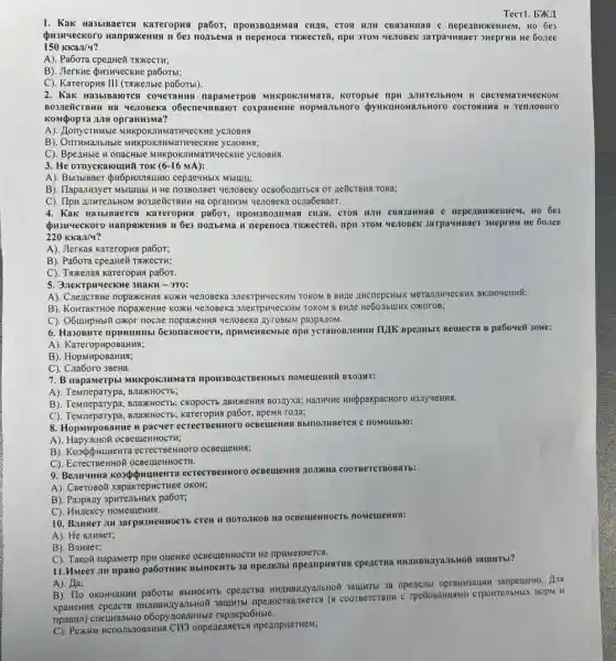 Tecrl. bXA
1. Kak Ha3blBaercs kareropus pa6or,npon3Bonumas cuas, cros epenBH KeHHeM, HO 6e3
Qusuveckoro Hanpsixennan 6e3 nonbema u nepenoca TWKecreit, npw 3TOM Ye7OBeK 3arpa umBaer sHeprun He 60.1ee
150KKaJ/4
A). PaGora cpenHe# TNXKECTH;
B). Jlerkne pusnueckne pa6oTbl;
C). Kareropus III (TSKETble pa6oTbl).
2. Kak Ha3blBaloTC coveranna napamerpor Mukpok:numara, koropble npH A.III TeJIbH OM II CH crem larring ecko M
BO3ZEGICTBMH Ha Ye70Beka o6ecneumBaior coxpanemic JIbHOrO C OCTOS HH9 H Tenn OBOT 0
Kompopra ans oprannama?
THMble MHKpOKIHMaTWYeCKHE yCHOBHA
B). OnTHMaTbHble MHKPOK7 MMaTHYLECKHE YCTOBHR;
C). Bpenhble HonacHble MHKPOKIIHMaTNYeCKWe yCIOBMS.
3. He ornyekarounti rok (6-16 MA):
cepreuHbIX Mblulu;
B). TlapanH3yeT Mblulubl H He no3Bonner yenoBeky OCBOGOLINTECR OF REHCTBMA TOKA;
C). Ilpu AnutenbHOM BO3ZeÉCTBHH Hà OpraHK3M yenobeka ocna6eBaer.
4. Kak Ha3biBaeTC a Kareropus pa6oT.npon380211Mas CH18, CTOH HJH CB93aHHas nepe ABWX enne M. HO 6e 3
6e3 nonbema n nepeHOCa TRKECTETH, npN 3TOM 4670BeKK 3arpaunsaer sueprint He 60.ree
220KKan/4
A). Jlerkas kareropas pa6or;
B). Pa6ora cpezHe# TwxecTH;
C). Taxenas kareropux pa6or.
5. 3.IeKTPNYLeCKHe 3HaKH -3T0:
A). CnencrBMe nopaxeHH8 KOXKA YenoBexa 31eKTPMYVECKIN TOKOM B BHILE AHCREPCHbIK MeTanuwyecKHK BKIIOYeHNH;
B). KoHTakTHoe nopaxeHHC KONN YenoBeka 3neKTPNYECKH I TOKOM B BHJIe oxoroB;
C). O6umpHblN oxor noczle yenoseka nyroBblN pa3pazoM.
6. Ha30BHTe npunumbl Ge3onacHOCTH npHMeHReMble npu ycranoBnemm TILIK BpeanblK BellecTB B pa604eii 30HE:
A). KareropupoBaHHK;
B)
C). Cna6oro 3BeHa.
7. B napaMerpbl MHKPOK.7M nara npon3802cTBeHHbIX
A). Tewmepary pa, EnakHOCTh;
B). Temneparypa, BnaxKHOCTB;CKOPOCTb IIBWKEHHH BO3ITX3;Hamune HHppakpacHoro H3JYYeHHS.
C). Temneparypa, BnakHOCTb,pa6oT, BpeM8 rona;
8. HopMnposaHue u pacver Bblnomusterca c noMOIIIblo:
A). HapyXHOH OCBeueHHOCTH;
B)eCTECTBEHHOTO OCBellleHNN;
9. Bennyunna kospopuumentra eCTECTBEHNOTO OCBelleHIII AO.THKHA COOTBeTCTBOBaTb:
A). CBeToso# xapakrepHCTHK OKOH;
B). Paspany 3pwrenbHbIX pa6oT;
C). HHzekcy nomeuleHNA.
10. Banger JIM 3arpsi3HeHHOCTb CTeH H TOTOZIKOB Hà OCBellenHOCTE nomements:
A). He BllllaeT;
B). Bruser;
C). Takoã napamerp TIPH OURHKE OCBeLLEHHOCTH HC npHMeHReTCA.
11.MMeer ,III npaso pa6oTHMK BblHOCHTE 3a npenenbl npennpustrus cpencrea
A). Ha;
B). Tlo oxoHyaHuM pa6oTB BblHOCHTb cpencrea 3anpeueHo. Ans
anbHoã 3auIMTbl npenocranneres (B) COOTBeTCTBMH C TPE6OBAHHAMH CTPOHTEMbHbLX HODM II
npaBH1) cneumanbHO o6opynosaHHble rapaepo6Hble.
C). PexKuM HCTOIb3OBAHNS CH3 ompenenseres npempustrwest;