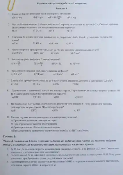 Tecronan kompontions pabora an I nonyrome.
Bapmairr 1.
1. Kakan ins doparya mapaxaer sakon ncessipioro Tarorems?
a) F=ma
6) F=mu N
F=G(m_(1)m_(2))/(R^2)
F=mg
2. Ilpu cno6omon narenme OH Aoneraer no 3eMJH 3a 2 C. CKOMEKO BpeMeHH
KHpruraa?
a) 2 e
6 2sqrt (2)c
B) 4 C
r) 1 c
3. B revenue 30 c CKOpOCTbIO 15m/C. Kakoli nyti npomen noesn 3a 2TO
npems?
a) 2 M
6) 450 M
B) 0,5 KM
r) 45 M
4. Kakoe yekopenine npHoGperèr reno, eC.III 3a 10 c ero ckopocts	25m/c'
a) 250m/c^2
6) 0,4M/c^2
B) 5m/c^2
r) 2,5m/c^2
5. Kakas us popuya Bupaxkaer II sakon Hblorona?
a) a=(sum F)/(m)
6) a=(Delta v)/(t)
F_(1)=-F_(2)
r) sum F=0
6. Yeny panno yekopenine cno6o.moro nazema na 3emme?
a) 6,1m/c^2
6)9,8m/c^2
B) 10m/c^2
r)1 M/c^2
7. Kakolit nytb npoilzer aBTOMOOHIb 3a 10 c ABMFASC6 C yekopeHHeM 0,2m/c^2
a) 2 M
6) 10 M
B) 20M
r)50M
8.Maccoã Ten B3RIHHCB 3a pyKH. HepBbti Ma.IIb'HK TOTKHY:1 Broporo C CHIOH 105
H. C kakoñ curion TOAKHYI BTOpOH MallbMHK nepBoro?
a)SOH
6)210H
B)OH
r)105H
9. Ha pacerosmum Ror HeHTpa 3eMIIH Ha Teno nelicrayer cwna TwxecTH F Memy pasna cH11a TXXKECTH,
Aelicrayioutas Ha paccrosmin 3R or Hewrpa 3eMMH?
a)3F
6 F/3
F/9
r) 3/F
10. B kakux cnyuasx TEAO MOXKHO IIPHRIKT6 3a MarepHallbHy10 TOHKY?
a) Ilpw pacvere nassients Tpakropa Ha rpyHT
6) Ilpw onpenenewun Bbicorisi nonera paketb
B) Ilpw onpenezenum o6sema CTaJbHoro mapHKa
r) Ilpu cnexemu 3a IBMDKEHHEM KOCMMECKOTO kopa6na H3 L[YTIa Ha 3emue.
ypoBeitb B.
Yacmb B cocmoum us 3 60.nee cnosenoux 3abanuit . Hi saòanui smou yacmu 6bl Moxceme sulópamb
mobile 2 u 3anucam ux pememua c nombin o6ocnoeanuest na .uucmax 6ymazu.
1. 3a35 cek Ho Qummua cicopocth paBHulacb 18km/4	25,2km/4 Onpenenme
yekopenine, c koropoim ABHraTics
2. Ha Teno Maccoli 50 Kr nelicrayior HecKonbko CHII reomerpineckas cysima Koropbix pastia 10 H.Hemy pasHo
yekopenine, npuo6peraemoe ciui?
3. Hae MarepwanbMbic Towki HAXOINTICN HA paccrommur 10000 M. onpertentre cwibl
ecrm Macca nepsoro 200 Kr, a sroporo 50 KI