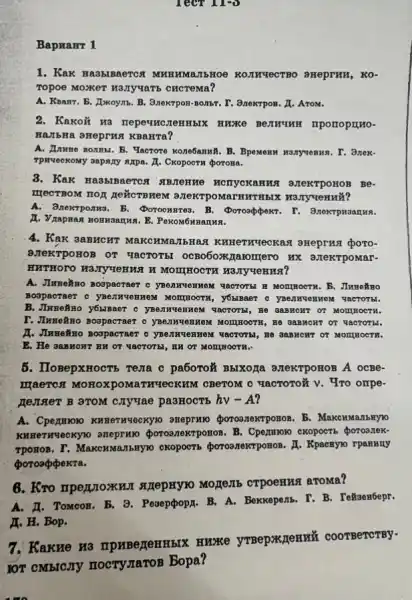 Tect 11:0
1. Kak Ha3blBaerca MHHHMAITEHOE KOIIWYECTBO SHeprHH, KO-
Topoe MOXKeT H3,Ty'taTE CHCTeMa?
A. Keant. B. Ixkoynb . B. 3nextpon-nonthe. I	a Arom.
2. Kakoử Ha nepeum mporropurto-
HATERa oreprHs KBAHTA?
. Yacrore Kone6aninB. B. BpeNemu HONYVORHA. I. 3nek-
Tpweckony sapany axpa. I . CKopoern poroma.
Be-
THECTBOM TOF REMOTRIKEN X H3JTy4eHHử?
A.Bnextponwa. B. Poroonzrea B. Doroappokr. I - 3noxtpuganua.
I. Vrapman Hommannya. B
4. Kak 3aBHCHT MaKCHMa JIbHaR KHHR THYecKas a areprust poro-
BLEKTPOHOB OT TRCTOTB ocB0607Kzaromerc HX arekrpomar-
HHTHOTO H3.TYYUEHHHH MOITHEOCTH H3.TYYUEHTHS?
A. JImetino Boopacraer c yBenuyen HOM YACTOTH H MOTHEOCTR. B. June880
Boopacraer o yper nyeHne M MOTHHHOOTH, Y6NBACT O yBenH very em yacto ThI.
B.Jiwneñno y6MBaer c yBe JiuyeH HOM YACTOTH , He GaBHOHT OT MO IIHOCTH.
I. JIxEReXno Bospacraer o yBeJIN youn OM MOITHOOTH, B CHT O T gạc TOTEL
1. JIwneNno Boopacraer o yBe jing OHHOM VIRCTOTH , He sa BHCHT OT MONYHOCTH.
E. He aasHCHT HH OT YACTOTBI, HH OT MOMHHOOTH.
5. IloBepxHOCTB reza c pa6oro# Bbixoza azeKTPOHOB A OCBe-
Maerci MoHoxpoM aTHYRCKHM CBeTOM C vacToroz v. Tro ompe-
genser B BTOM CIYTAC pa3HOCTb hv-A
A. Cpermon KHReTHYeCKYNO aneprww ponoanexrposos. B
KHHeTHYeCKYTO . Cpermoso exopocrs porosnek.
TPOTOB. T. MaKCHMAIBHYNO
x Kpacnyno rpanuny
poroappekra.
6. Kro nperjoxkHII SKRepHY10 MOJUTE CTPOeHHA aroma?
A. II. TOMOOH. B 3. Pesepopor. B. A Bexkepenb. I. B. ToNoes6epr.
H. H. Bop.
7. Kakre H3 IIPHBegeHHBIX HKXK COOTBeTCTBy-
IOT CMBICJTY nocryzaroB Bopa?
Bapranr 1