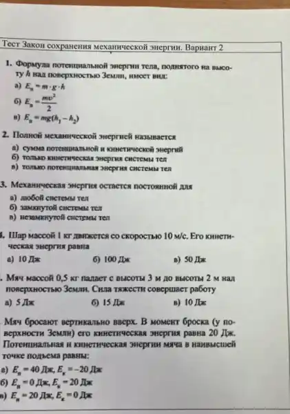 TecT 3akoH coxpaneHna Mexamuveckoi sHeprHH BapHaHT 2
1. Popnyna norentuansnoit SHCpTHu Tena, nomistroro na BblCo-
Ty h wax nosepxHOCTb10
a) E_(n)=mcdot gcdot h
6) E_(n)=(mv^2)/(2)
B) E_(n)=mg(h_(1)-h_(2))
2. Honnoã 3Hepruc& Ha35IBaCTCR
a) cywava noremprazibioli s KIMETWTECKOII SHeprall
CHCTCM Ten
13HCprins CHCTCMM Ten
3. Mexannyeckas sHepris OCTRCTCH TOCTORHHOH ANA
a) mo6oli cncrembi Ten
6) 3aMKnyToli cincremu ren
B) ResaMNnyrofi cHCTEMBI TEN
1. Illap Macco& I KT IIBIDKETCS CO CKOPOCTIBIO 10m/c Ero KHHETH-
a) 10 JEx
6) 100IK
B) 50 Jax
. May Macco& 0,5 KT nazaer C BLICOTM 3 M 10 BHCOTE 2 M Han
nonepxHocTsto 3ewm. Cruza TNKECTH COBeptraer pa6ory
a) 5 Ilx
6) 15/bk
B) 10 Jas
May Gpocaror BeprwkalibHo BBCPX. B MOMENT 6pocka (y no-
BepxHocTH 3eMm) ero	20 Mm.
B HaHBblcmen
rouke norrbema pasHBI:
a) E_(n)=40JK,E_(k)=-20JK
6) E_(n)=0IK,E_(K)=20IKK
B) E_(n)=20JK,E_(k)=0JK