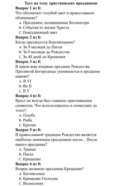 Tect Ha TeMy xpucruaHCKHX npa3/IHHKOB
Bonpoc 1 u3 8:
Yro 0603Havaer rony6oi IIBeT B IIpaBOCHaBHbIX
o6JIayeHusix?
A. IIpa3/IHHKH , nocBqulleHHble BoroMarepn
B. Co6bITHA H3 XH3HH XpHCTa
C. IloBcezHeBHbIM IIBeT
Bonpoc 2 H3 8:
Korzla npa3/IHyeTCs braroBeilleHHe?
A. 3a 9 MecaueB no Hacxu
B. 3a 9 Mecsuer : 110 PoxkllecTBa
C. 3a 40 JHei Ho KpellleHHA
Bonpoc 3 H38:
B KaKOM Beke BriepBble ripa3/HHK PoxzlecTBa
IlpecBsTroñ boropozulubl ynoMHHaeTCA B TIpe/JaHHH
HepKBH?
A. B VI
B. Bo II
C. B V
Bonpoc 4 u38:
KpecT He Bcerzla 6bUI TIaBHbIM XPHCTHaHCKHM
CHMBOJIOM. 4TO HCHOJIb30BaJIOCb B CHMBOJIHKe JO
aroro?
A. To Jy6b
B. Pblóa
C. KpojIHK
Bonpoc 5 u38:
B ripaBocnaBHOR TPaZIHUHH POXZIeCTBO ABJISTETCA
HaH60,Iee 3Ha4HMblM ripa3JIHHKOM HOCIIC __ Hocue
Kakoro npa3/IHHKa?
A. Tponua
B. Hacxa
C. KpellleHHe
Bonpoc 6 H3 8:
Bropoe Ha3BaHHe IIpa3/IHHKa KpellieHne?
A. borosiBJeHHe
B. Kpentenne TocrozaHe
C. Bo3HeceHue