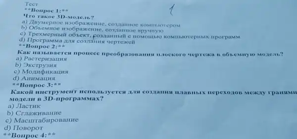 TecT
Bonpoc 1:
Tro Takoe 3D-Mozie:II?
a) JByMepHOe H306paxkentike, co3,namioe KOMIII,IOTEPOM
b)H306paxeHHe , co3/taHHOC
c) TpexmepHbi*o65eKT KOMIILIOrepHIIX IIporpaMM
d) IIporpaMMa LIII
Bonpoc 2:
Kak Hi3blBaeres nponeec npeo5pa30 Bannus nilockoro repressa is
a) PacrepH3aLHHS
b) OKcrpy3HS
d) AHHMaLHSI
Borrpoc 3
Kakoii mucrpyMent HCHO.Ib3yerest Auts CO3/LaHHSI	Mexay rpaustMH
MOJICIM B 3D-riporp:IMMax?
a) JIaCTHK
b) Cruaxu BaHHe
C Macurra6HpoBaHHe
d) IIOBOpOT
Bonpoc 4: