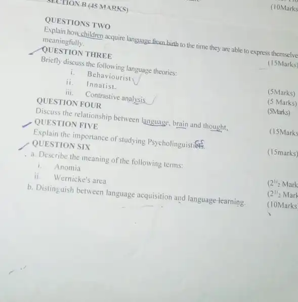 TECTION B (45 MARKS)
QUESTIONS TWO
(10Marks
Explain howchildren acquire language from birth to the time they are able to express themselve
meaningfully
(15Marks
QUESTION THREE
Briefly discuss the following language theories:
i. Behaviourist
ii. Innatist.
(5Marks)
iii. Contrastive analysis
(5 Marks)
QUESTION FOUR
(5Marks)
Discuss the relationship between language, brain and thought.
QUESTION FIVE
(15Marks
Explain the importance of studying PsycholinguistiếtB.
(15marks)
QUESTION SIX
a. Describe the meaning of the following terms:
i.Anomia
(2^1/2Mark
ii. Wernicke's area
(2^1/22Mark
b. Distinguish between language acquisition and language-learning.
(10Marks