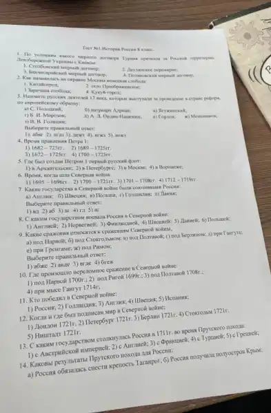 Teer Nel.Heropus Poccum 8 Knace.
1. To yeaosnow kakoro supsoro Poccuen reppirropioo
1. Croa6oscksili surpusail aoronop:
2. Heymunckoe nepempine;
3. Bacucapalicanili suspinall aoronop:
2. Kak Haswinanach Ha oxpanine MocKBM HeMeuxas cao6ona:
1. Kuraliropox:
2. ceno Ilpeo6paxenckoe;
3 3apemas cao6ona; 4. Kyxyli-ropox:
3. Hasonare pycexax nextence 17 neka, Koropsie BHerynam 3a nponeneme is crpane perpopu,
no enponelickosy o6pasuy:
a) C. Ilonouxith;
6) narpuapx
r) 5. H. Moposon;	a) A. JI. Opzon-Hamexins; c) Topaow; x) Menumukon;
3) B. B. Tomumir;
1). a6Br 2). arns 3). new3 4), BIX35). Bex
4. Bpews ripannews Tlerpa 1:
1) 1682-725pi r 2) 1689-1725rr
3) 1672-1725rr 4) 1700-1725rr.
5. Tre 6b.7 cossan Ilerpow 1 nepsbili pycckwii quior:
1) 8 Apxaureitbcxe; 2)B Herep6ypre; 3) B Mockse; 4) B Boponexe;
6. Bpems, Korza unna CeBepHax BoñHa:
1695-1696rr 2) 1700-1721rr. 3) 1701-1708rr 4) 1712-1719rr.
7. KaKHe rocynapcrBa B Poccun:
a) AHTIIHS; 6) IIIBeIIII B) Honsuna; r) Tomanima A) Janua;
Bbl6epwre npashilbilibili orger:
1) B/I 2) a63) Br 4) ra 5) ar
8. C KaKriM rocyzapcTBON BOCBAIa Poccus B CeseptioN Boǐine:
1) Aurmeli; 2) HopseTwell; 3)Hammeã; 6) Hombuneli;
9. KaKwe cpanemus OTHOCATCAK CPaXKEHKBM CeBepHo# BOIIHBI;
a) non HapBoã; 6)non CroKTO.IbMOM; B) noi TorrasoN; r) no:1 BepitHHOM,A) npH Tanryre;
e) npH T peHraMe; x)IIOJI PHMOM;
1) aốxe 2) aB/le 3) Brite 4) Grex
10. Tre npowsoutno neperoxitioe cpaxenwe B CesepHoN BOMIE:
1) nox HapBoã 1700r ;2) nox Puroã 1699r : 3) nox Ilomasoã 1708r.;
4) npH Mblce TaHryT 1714r;
11. Kro no6ezunt B CeBepHOH BOãHe:
1) Poccus; 2) Toman:IMS; 3)AHTTHS; 4) IIIBeIIIII; 5)Henanus;
12. Korna H THe 6bUT nozmHcaH MHP B CeBepHoã BoǎHe:
1) JloH/10H 1721r. 2)Tlerep6ypr 1721r. 3) bepinit 1721r. 4) Crokro:35M 1721r.
5) Humrrarr 1721r.
13. C KaKHM rocyzapeTBOM CTOTIKnynacb POCCHS B 17115 no spens Ilpyrckoro noxola:
1) c ABcrpwickoif HNMepvelt 2) c AHrnHe#; 3)(pparmueit; 4) c Typuweik; 5)
14. KakoBbi pe3yllbraTh Ilpyrekoro noxoza MH POCEST?
a) Poccus o6x3anacb CHECTI kpenocrts Tarampor; 6) Poceus nonyunna nonyocrpos Kpsint;