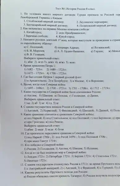 Teer Nel.Meropua Pocemn 8 KllacC.
1. Ho yenonusm kakoro Mupioro norosopa Typuns Hpsuana 3a Poccueli Tep!
Jleno6epexuofi Ykpammui c c KHCBOM:
1. Cron6oneKnil Mupmail norosop;
nepemupue;
3. Bax-uncapalicknif Mupirsif noroBop;
2. Kak Ha35mazacb Ha oxpanine MockBbt HeMeukas c7060,1a:
1. Kurairoporis
2. ceno Ilpeo5paxkeucKoe;
3 3apermas cro6ona;
4. Kyky#-ropon;
3. Hasomme pyceknx newrenen 17 meka, koropsic Bulcrynazm 3a nposenente B crpane
no emponetickomy o6pasuy:
a) C. Ilorioukn&;
6) narpuapx Azipuali;
B) StryxKHHCKHã;
r) 5. H. Mopo30B;	11) A. JI. Opiun-Hamexuis;
e) Top:10H; >x) Membil
3) B. B. Tomumui;
Bu6epure ripaswithtbill orger:
1). aốnr 2). arn33). nex(3 4). BTX35). Bex3
4. Bpensa upasnenus Ilerpa 1:
1) 1682-725rr 2) 1689-1725rr
3) 1672-1725rr 4) 1700-1725rr.
5. The 6sm co3,man Ilerpom 1 nepBbiM pyccKH7 {proT:
1) B Apxaurenscke; 2) B Ilerep6ypre; 3) B MockBe;4) B Boponexe;
6. Bpems, Korna unila CeBepHas Boǎna:
1) 1695-1696rr 2) 1700-1721rr 3) 1701 - 1708rr. 4) 1712-1719rr.
7. Kakwe rocy/tapcrsa B COIO3HHKaMH POCCHH:
B) Ilombina; r) Tomanims;11) Janusi;
1) BA 2) a63) Br 4) ra 5) ar
8. C KaKIN TOCY,TapCTBON BOCBAIO POCCHN B CesepHoN BOXIEC:
1) Aurnmeit; 2) Hopserwelf;5) Jlanne}; 6) Homb
9. Kaxue cpaxemus OTHOCHTCS K epaxeuman CesepHoN BOHIMB;
a) nox HapBo#; 6)noẠt CroKrOJIbMOM; B) non HorranoN; r) noi bepunHow;11) ripH
c) npu TpeuraMe; x)IIOA PHMOM;
1) a6xe 2) aB/1e 3) Brite 4) Grex
10. Tize nponsomno neperomino cpaxemic B CenepHON BOXIEC:
1) nox HapBo& 1700r.; 2) nox PHro# 1699r ; 3) nox Horrasoã 1708r;;
4) npH Mblce TauryT 1714r;
11. Kro no6ezum B CeBepHOH BOHHe:
1) Poccus; 2) Tomanuma; 3)HcnaHHa;
12. Korna H rie 6bUI HOZITHCaH MHP B CeBepHON BOMHe:
1) JOHZIOH 1721r 2) Ilerep6ypr 1721r.3)Bepinun 1721r. 4) Crokro.IbM 1721r.
5) Huurrayr 1721r.
13. C KaKHN rocyzapCTBOM CTOTIKnyracb Pocens B 1711r BO BpeMx IIpyTCKOTO TIOX
1) c Ascrpuitcxoii unsuccpucit; 2)Antrine#; 3) c Opamineli; 4)c TypuHeñ; 5) c l
14. Kakobbi pesymbraTb IIpyrekoro noxoza juza Pocemt:
a) Pocens o683a7acb enectri kpenocrib Taraxpor; 6) Poccus