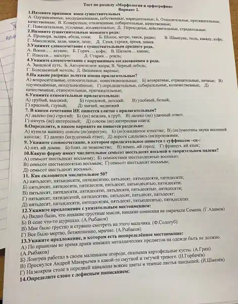 Teer no passeny <Mopéozorus H opporpa(puso)
Bapuanr 2.
1.Ha30BHre npu3Haku HMen cymecTBHTClbHbIX
A. OnymeBII emmbe, meonymesnettitsic, co6cmenmse , HpHTSOKaTe:IbHbte,
KavecTBeHHble; B . KoHKpeTHbIC co6Mparembitible, kavecraetilisie;
T. IIoBenHrejib 13bsIBHTeMbHble
2.Ha3oBITre cymecTBMTVEMbHble XEHCKOTO pO)Ia:
A. IlpoHbipa, sampa, s6ena , COHN; B. IIlocce, Merpo, rakcn , partno;
B. IIIaMnyHb, TIOJIb, Kakary kope;
THEIH, HBACH, neue; H . Cema, crpeNx, BpeMS, 3HAMM.
3. Vkaxkure crobocou eramse c cymecTBMTCMSMBJN cpenmerc pona.
A. BoeHH __ arrame; b.Tops14. __ kope; B.IIle7KOB... kamme;
T. H3BecTH __ Ma3CTPO;
II. CrapHH __ posulb;
4.V KaxxHre croBoco c HapymentibilM corzacosanmen B pone.
A. 3anacHoi nyTb; b ABropkTerrioe xxoopx; B. Veptibili ne6e) b;
T. BonesHeHHBIY MO3O.IIb; II BHIIHEBOe BapeHbe;
5.Ha Kakwe paspanbu neisatres HMeHa HpHJar
A) BorrpocHTen bHble, OTHOCHTEJIbHble b) Bo3BpaTHBIe, orpHIIaTe7bHble,JIMYHbIe; B)
T) ompezenrembHble,, co6Hpare,IbHble 20
KaxecTBenHHBIC, OTHOCHTEIbHBE , IIPHTSDKaTeJ
6. Kaxxure oTHOCHTE.IbMble Hble:
A) rpy65tử, BbICOKHử,
b) ropoz[cKoX, , LeTCKHử;
B) yno6Hblǎ, 6embiã;
T) KpacHbiX, rnymbi#; ID 3aqunY, MezIBeXKHU
7. B KakoM coverantin HE numerca currro c npwararareibHblM?
A) Hazeko (He) crporxit B) (He) BeXIHB, a Tpy6; B).nanexo(xe) ynaunbil OTBeT;
T) HHUYTB (He) HHrepeCHbili,ID cosceM (He) unrepectias KHHra;
8.Omperentrre, B KakoM BapHarre He numeres
A) KyTHIH Mallintry coscem (He),Itoporyro; b)(He)OXHHIaHHOe H3BecTHe; B)(He)yMOITHHBI 3BYKH Becentrel
(He)yza*H5IN OTBeT; ID noportH crenainwes (He) Trpoe3XIAMH.
9. Ykazkwre c:1050coveramme,B KOTOPOM IIPHILIaTaTEJIbHOE IIHmerest c cypoukcoM -CK-:
A) HH3..Hǎ LIOMHK B) 6,IIH3..0e 3HaKOMCTBO B) ReMen.WH ropon; T) (pparmy ..Hã 13bIK;
10.Kaxyro popMy HMeeT UHCONTEJIbHOe ceMbeor IIIECTBJECTT BOCBMON B TBopHTe,IbHOM nazlexe?
A) ceMbcor IIIeCTbJECTI BOCEMOMY; 5) ceMblOCTAMH
B) ceMbcor mecTBioJIecsTIb10 BOCEMbIM; T) ceMbcoT mecTs,Iecst BOCBMbIM;
ID ceMbcoT mecTbJecxT BOCEMbIX.
11. Kak cKnonsteres UHCIHTEMbHoe 50?
B) IISTIB,TECHT, INSTRITECTIK,
TISTIBIO,IECSTTBLO, INSTHITECXTINK
12. Vkaxxwre npen,toxxexme c yKa3aTeJIbHbIM MeCTOHMeHHeM:
A) BHzHO 651710, "TO HHKaKHe rpycTHble MblCIH Cemeria. (T.A/TaMOB)
b) B ceHe YTO-TO myprinano. (A.Pbl6akoB)
B) Mrre 6buto rpycTHO H CTPaHHO CMOTPETE Hà 970TO MaIb-THKa. ('(D.Co.zory6)
T) Bce 6buro 6e3xH3HeHHO, Mpa*HO. (A.PbI6aKOB)
13. V kaxxure npen.noxkenne, B KOTOPOM ECTE HeonpenesiēHHOC MeCTOHMeHHe:
A) IIo npaBHJIaM BO BpeMSI JIpaKH HHKaKHX MeTalumuecKHX TIPEZINETOB Hà
(A.PbI6aKOB)
b) Jlompen pa6orall CBOEM MaJeHISKOM oropo11 okanbiBas kapropelibHble KYCTbI. (A.TpHH)
B) IIpocHyricsi AH/IPeñ Makap5ITEB B Kakoã-TO CMYTHOÃ H TSITYMEX 'op6a4ëB)
T) Ha MoxpoM crosse B nepeztreử HaBazeH5I BCSKKC IIBeT5I H TeMHble JIHCTBS TaHIIbmeii. (H.IIIMenên)
14.Onperesmre conoBo c