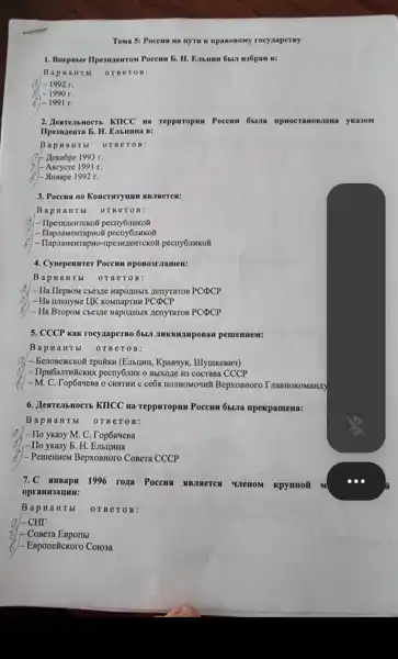 Tema 5:Poceus na nyrm K ripaBoBoMy rocyaaperny
1. BnepBble IIpesuzeurom Poccum b. H.Embum 6bul H36pan B:
BapH a H T bl orBer OB:
-1992r.
-1990r.
2.Tb KIICC III reppuropun Poccum oblia aHOB Jiewa y Ka3OM
b. H. Enbll HHa B:
Bap Ha H T bl OTBe TOB:
at Llexabpe 1993 r.
%) - ABrycre 199 I r.
6)- Strusape 1992 r.
3. Poccus no KOHCTHTYUHH
Bapua H T bI OTBET OB:
1-TIpeswzenmekoN pecry6nwkoft
Happrameirrapnot
pecny6nHKo#
4.CyBepenurer Poccum mpoBo3r nameH:
Bapna HTbI 0 TBeT OB:
- Ha HepBoM cbeane Hapo/tHbIX nenyraron PCDCP
- Ha ruleHyMe IIK KOMIIapTHH PCDCP
- Ha BropoM cbeane Hapo/(HbIX HenyraroB PCDCP
5. CCCP KaK rocyzaperBo ÔbI.II JHKBHAMpOBaH peurenuem:
Bapn a H T bI OTBeTOB:
2) - BenoBexcKo#TPOHKH (E)IbIIHH , KpaB4yK,, IIIyuIKeBH4)
- IlpH6aJTH#CKH)< pecny6nHK 0 BbIXore H3 cocraBa CCCP
-M.C . TopóayeBa o CHATHU C ceóa HOJIHOMOUHH BepxoBHoro I naBHOKOMaHAY
6 . JearrembHocTb KIICC Ha TeppHropHH Poccum Oblura npekpamena:
Bapna H T bI orBe TOB:
a)-Ho yka3y M. C . Top6a4eBa
,- IIo yKa3y b . H. EmbrumHa
) - PemeHHeM ( BepXOBHOrO CoBera CCCP
7.C SHHBaps 1996 roxa Poccus ABJSIeTCA WreHOM KpynHoã m
oprann 3aun m:
Bapn a H T bI orBe TOB:
- CoBera EBporlbI
)- EBponetckoro Coro3a