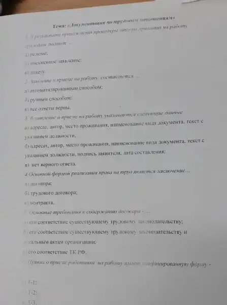 TeMa:mpy006bl.M omuoulenusl.M)
1. B pesymame npoxo.mcoenus npoueoypbl omóopa npumsmus Ha paoomy
eparcoane nooalom
__
a) pe3IoMe:
(1) IIHCbMeHHOC 3ast BJeHHe;
B) aHKeTy.
npue.Me Ha pabomy cocma6.Islemcs
__
a)aBTOMaTH3HpOBaHHbIM cnocoōom;
6) py4HblM cnoco6oM;
B) BCe OTBeTbl BepHbl.
3. B 3a96.7eHue o npue.Me Ha paomy yKa3bl6aromes cneoyroullle OaHHble:
a) a,Ipecar, aBTOP . MeCTO IIPOXKHBaHHS HaHMeHOBaHHC BHITa ZIOKYMeHTa TeKCT C
yka3aHHeM HOJIKHOCTH;
6) azipecar, aBTOP . MeCTO IIPOXKHBaHHS , HaHMeHOBaHHe BH/Ia JOKYMeHTa TeKCT C
yKa3aHHeM AOJIXHOCTH 3agBHTeJIA, LaTa COCTABJICHHS;
B) HeT BepHOTO OTBeTa.
4. OCHOBHOU pop.Mou peanu3ayuu npa8a Ha mpyo 3akmoue Hue
__
a) 10roBopa;
6) Tpy IOBOTO HoroBopa;
B) KOHTpaKTa.
5. OcHobHble mpe606aHusl K cooep.HCaHulO 002060pa - __
a) ero COOTBeTCTBHe C)IIIECTBY HOIIIeMY TPY TOBOMY 3aKOHO/IaTe/TbCTBy;
6) ero COOTBeTCTBHe CyllecTByromemy TPY LIOBOMY 3aKoHollareJIbCTBy
.TOKa.IbHbIM aKTaM opraHH3aHHH;
B) ero COOTBeTCTBHe TK PCD.
6. Ilpuka3 o npue.Me paoomHuka Ha paoomy u.veem yHuduyuposaHHyro chop.My -
__
a) T-1
T-2
B T-3