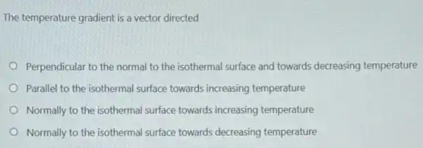 The temperature gradient is a vector directed
Perpendicular to the normal to the isothermal surface and towards decreasing temperature
Parallel to the isothermal surface towards increasing temperature
Normally to the isothermal surface towards increasing temperature
Normally to the isothermal surface towards decreasing temperature