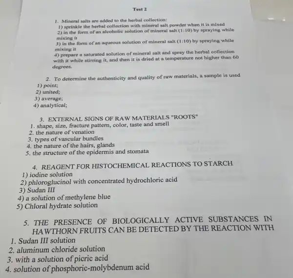 Test 2
1. Mineral salts are added to the herbal collection:
1) sprinkle the herbal collection with mineral salt powder when it is mixed
2) in the form of an alcoholic solution of mineral salt (1:10)by spraying while
mixing it
3) in the form of an aqueous solution of mineral salt (1:10) by spraying while
mixing it
4) prepare a saturated solution of mineral salt and spray the herbal collection
with it while stirring it, and then it is dried at a temperature not higher than 60
degrees.
2. To determine the authenticity and quality of raw materials, a sample is used
1) point;
2) united;
3) average;
4) analytical;
3. EXTERNAL SIGNS OF RAW MATERIALS "ROOTS"
1. shape, size, fracture pattern, color, taste and smell
2. the nature of venation
3. types of vascular bundles
4. the nature of the hairs, glands
5. the structure of the epidermis and stomata
4. REAGENT FOR HISTOCHEMICAL REACTIONS TO STARCH
1) iodine solution
2) phloroglucinol with concentrated hydrochloric acid
3) Sudan III
4) a solution of methylene blue
5) Chloral hydrate solution
5. THE PRESENCE OF BIOLOGICALLY ACTIVE
UBSTANCES IN
HAWTHORN FRUITS CAN BE DETECTED BY THE REACTION WITH
1. Sudan III solution
2. aluminum chloride solution
3. with a solution of picric acid
4. solution of phosphoric -molybdenum acid