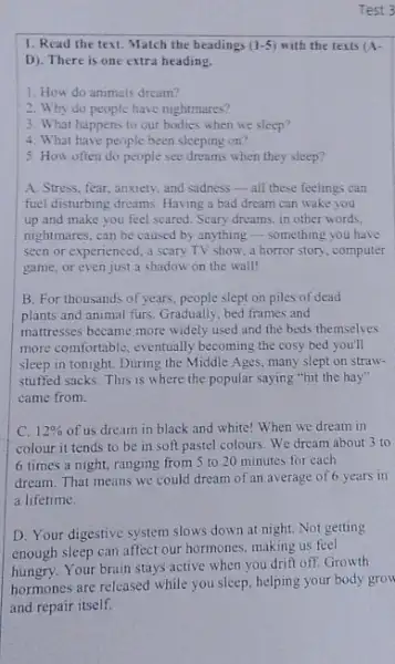 Test 3
1. Read the text Match the headings (1-5) with the texts (A-
D). There is one extra heading.
1. How do animals dream?
2. Why do people have nightmares?
3. What happens to our bodies when we sleep?
4. What have people been sleeping on?
5. How often do people see dreams when they sleep?
A. Stress, fear, anxiety and sadness-all these feelings can
fuel disturbing dreams. Having a bad dream can wake you
up and make you feel scared. Scary dreams in other words.
nightmares, can be caused by anything - something you have
seen or experienced, a scary TV show, a horror story, computer
game, or even just a shadow on the wall!
B. For thousands of years people slept on piles of dead
plants and animal furs Gradually, bed frames and
mattresses became more widely used and the beds themselves
more comfortable, eventually becoming the cosy bed you'll
sleep in tonight. During the Middle Ages, many slept on straw-
stuffed sacks. This is where the popular saying "hit the hay"
came from.
C. 12%  of us dream in black and white! When we dream in
colour it tends to be in soft pastel colours. We dream about 3 to
6 times a night ranging from 5 to 20 minutes for each
dream. That means we could dream of an average of 6 years in
a lifetime.
D. Your digestive system slows down at night.Not getting
enough sleep can affect our hormones, making us feel
hungry. Your brain stays active when you drift off.Growth
hormones are released while you sleep, helping your body grow
and repair itself.