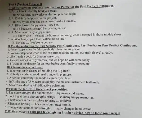 Test 4 (Variant 2)Form 8
I Put the verbs in brackets into the Past Perfect or the Past Perfect Continuous.
1. A: Jack looked really tired yesterday.
B: No wonder, he (work) on the computer all night
2. A: Did Sally help you do the project?
B: No, by the time she came, we (finish) it already.
3. A: Elisa looked happy when I saw her.
B: It's because she (get) her driving license
4. A: Mum was really angry at me.
B: I know. She __ (clean) the house all morning when I stepped in those muddy shoes.
5. A: Was Jenny upset that I called her so late?
B: No, she ... (not/go)to bed yet. __
II Put the verbs
into the Past Simple , Past Continuous, Past Perfect or Past Perfect Continuous.
1. Peter (stop) when he felt somebody's hand in his pocket.
2. We overslept and when at last we arrived at the station , our train (leave) already.
3. She (read) a book for 3 hours yesterday.
4. He (not come ) to us yesterday , but we hope he will come today.
5. I (wait) at the theatre for an hour before Ann finally showed up.
III Choose the correct item.
1. Who was on/in charge of building the Big Ben?
2. Nobody can show good results under/in pressure.
3. After the university she made a career by/in law.
4. In/At the age of 5 Mozart could play the musical instrument brilliantly.
5. Mari Curie died by/of radioactive poisoning.
IVFill in the gaps with the correct preposition.
1. The nurse brought the patient back __ by using cold water.
2. Looking at these photographs brings __ so many happy memories.
3. Cheltenham is the best place to bring __ children.
4.Rihanna is brining __ her new album next month.
5. The new government has brought __ many changes in education.
V Write a letter to your pen friend giving him/her advice how to loose some weight