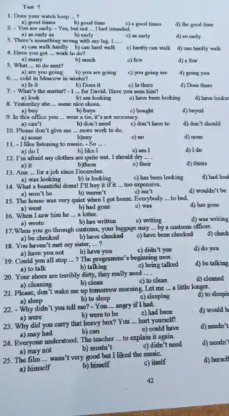 Test 7
1. Does your watch keep __
a) good times
b) good time
c) a good times
d) the good time
2. You are early.Yes, but not __ I had intended.
b) carly
a) as carly as
3. There's something wrong with my log . I
c) as carly
d) so carly
__
a) can walk hardly b)can hard walk
c) hardly can walk
d) can hardly walk
4. Have you got __ work to do?
a) many
b) much
c) few
d) a fow
5. What __ to do next?
a) are you going
cold in Moscow in winter?
b) you are going c) you going are
d) going you
__
a) Is it
7. - What's the matter?
b) Does it
c) Is there
d) Does there
- I __ for David. Have you seen him?
a) look
b) am looking
some nice shoes.
c) have been looking
d) have looke
__
a) buy
b) buys
c) bought
d) buyed
9. In this office you __ wear a tic, it's not necessary.
a) can't
b) don't need
c) don't have to
d) don't should
10. Please don't give me __ more work to do.
a) some
b)any
c) no
d) none
11. -1 like listening to music -So __
b) like I
a) do I
c) am I
d) I do
12. I'm afraid my clothes are quite wet.I should dry __
c) their
d) theirs
a) it
b)them
13. Ann __ for a job since December.
c) has been looking
d) had look
b) is looking
a) was looking
14. What a beautiful dress! I'll buy it if it __ too expensive.
b) weren't
d) wouldn't be
a) won't be
c) isn't
15. The house was very quiet when I got home. Everybody __ to bed.
d) has gone
b) had gone
c) was
a) went
16. When I saw him he __ a letter.
c) writing
d) was writing
a) wrote
b) has written
17.When you go through customs.your luggage may
__ by a customs officer.
a) be checked	b) have checked c) have been checked
d) check
18. You haven't met my sister, __
c) didn't you
d) do you
a) have you not
b) have you
19. Could you all stop __ ? The programme's beginning now.
d) be talking
a) to talk
c) being talked
b) talking
20. Your shoes are terribly dirty, they really need
__
b) clean
c) to clean
d) cleaned
a) cleaning
21. Please, don't wake me up tomorrow morning .Let me
__ a little longer.
a) sleep
d) to sleepir
b) to sleep
c) sleeping
22.Why didn't you tell me? - You __ angry if I had.
c) had been
d) would h
a) were
b) were to be
23. Why did you carry that heavy box? You
__ hurt yourself!
d) needn't
a) may had
b) can
c) could have
24. Everyone understood. The teacher
__ to explain it again.
d) needn'
a) may not
b) mustn't
c) didn't need
25. The film __
wasn't very good but I liked the music.
c) itself
d) herself
a) himself
b) hisself