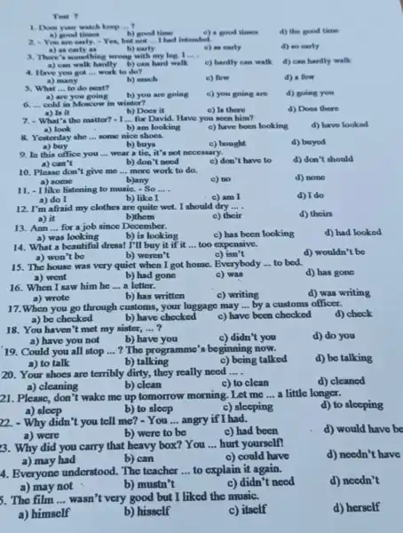 Test 7
1. Does your watch keep __
a) good times
b) good time
c) a good times
d) the good time
2.You are early.Yes, but not __ I had intended.
d) so early
a) as
b) early
e) an early
3. There's something wrong with my log. I __
a) can walk hardly b) can hard walk
d) can hardly walk
c) hardly can walk
4. Have you got __ work to do?
c) few
d) a fow
a) many
b) much
5. What __ to do next?
b) you are going
c) you going are
d) going you
a) are you going
__ cold in Moscow in winter?
c) In there
d) Does there
a) Is it
b) Does it
7.-What's tho matter?- I __ for David. Have you socn him?
d) have looked
a) look
b) am looking
c) have been looking
8. Yesterday she __ some nice shoes.
d) buyed
a) buy
b) buys
c) bought
9. In this office you __ wear a tie, it's not neccssary.
d) don't should
a) can't
b) don't need
c) don't have to
10. Please don't give me __ more work to do.
d) none
a) some
b)any
c) no
11. - I like listening to music. - So __
c) am I
d) I do
a) do I
b) like I
12. I'm afraid my clothes are quite wet.I should dry __
a) it
c) their
d) theirs
b)them
13. Ann __ for a job since December.
c) has been looking
d) had looked
a) was looking
b) is looking
14. What a beautiful dress! I'll buy it if it __ too expensive.
d) wouldn't bo
a) won't be
b) weren't
c) isn't
15. The house was very quiet when I got home. Everybody __ to bed.
d) has gone
a) went
b) had gone
c) was
16. When I saw him he __ a letter.
c) writing
d) was writing
a) wrote
b) has written
17.When you go through customs, your luggage may __ by a customs officer.
a) be checked	b) have checked
d) check
c) have been checked
18. You haven't met my sister, __
c) didn't you
d) do you
a) have you not
b) have you
19. Could you all stop __ ? The programme's beginning now.
d) be talking
a) to talk
b) talking
c) being talked
20. Your shoes are terribly dirty, they really need __
a) cleaning
d) cleaned
b) clean
c) to clean
21. Please, don't wake me up tomorrow morning .Let me __ a little longer.
d) to sleeping
a) sleep
b) to sleep
c) sleeping
22. - Why didn "t you tell me? -You __ angry if I had.
d) would have be
a) were
b) were to be
c) had been
3. Why did you carry that heavy box? You
__ hurt yourself!
d) needn't have
a) may had
b) can
c) could have
4. Everyone understood. The teacher __ to explain it again.
d) needn't
a) may not
b) mustn't
c) didn't need
5. The film __ wasn't very good but I liked the music.
d) herself
a) himself
b) hisself
c) itself