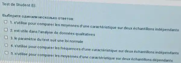 Test de Student (t):
OTBeTOB:
1. s'utilise pour comparer les moyennes d'une caractéristique sur deux échantillons indépendants
2. est utile dans Tanalyse de données qualitatives
D
3. le paramètre du test suit une loi normale
4. s'utilise pour comparer les fréquences d'une caractéristique sur deux échantillons indépendants
D
5. s'utilise pour comparer les moyennes d'une caractéristique sur deux échantillons dépendants