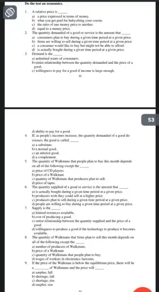 Do the test on economics.
1. A relative price is
__
a) a price expressed in terms of money.
b) what you get paid for babysitting your cousin.
c) the ratio of one money price to another.
d) equal to a money price.
2.The quantity demanded of a good or service is the amount that __
a) consumers plan to buy during a given time period at a given price.
b) firms are willing to sell during a given time period at a given price.
c) a consumer would like to buy but might not be able to afford.
d) is actually bought during a given time period at a given price.
3.Demand is the __
a) unlimited wants of consumers.
b) entire relationship between the quantity demanded and the price of a
good.
c) willingness to pay for a good if income is large enough.
d) ability to pay for a good.
4.If, as people's incomes increase, the quantity demanded of a good de-
creases, the good is called __
a) a substitute.
b) a normal good.
c) an inferior good.
d) a complement.
5. The quantity of Walkmans that people plan to buy this month depends
on all of the following except the __
a) price of CD players.
b) price of a Walkman.
c) quantity of W alkmans that producers plan to sell.
d) price of tapes.
6. The quantity supplied of a good or service is the amount that __
a) is actually bought during a given time period at a given price
b) producers wish they could sell at a higher price.
c) producers plan to sell during a given time period at a given price.
7.Supply is the __
d) people are willing to buy during a given time period at a given price.
a) limited resources available.
b) cost of producing a good.
c) entire relationship between the quantity supplied and the price of a
good.
d) willingness to produce a good if the technology to produce it becomes
available.
8. The quantity of Walkmans that firms plan to sell this month depends on
all of the following except the __
c) quantity of W alkmans that people plan to buy.
d) wages of workers in electronics factories.
9.If the price of the Walkman is below the equilibrium price, there will be
a __ of Walkmans and the price will __
a) surplus; fall
b) shortage; fall
c) shortage; rise
d) surplus; rise