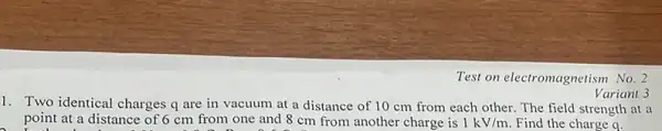 Test on electromagnetism No.2
1. Two identical charges q are in vacuum at a distance of 10 cm from each other. The field strength at a
point at a distance of 6 cm from one and 8 cm from another charge is 1kV/m Find the charge q.
Variant 3