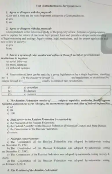 Test elntroduction to Jurisprudences
1. Agree or disagree with the proposal:
alaw and a state are the most important categories of Jurisprudences
a) yes
b) no
2. Agree or disagree with the proposal:
aJurisprodence is the theoretical study of the propriety of law. Scholars of jurisprudence
seek to explain the nature of law in its most general form and provide a deeper understanding
of legal reasoning and analogy, legal systems, legal institutions, and the proper application and
role of law in society
a) yes
b) no
3. Law is a system of rules created and enforced through social or governmental
institutions to regulate:
a) social behavior
b) moral relations
c) technical systems
4. State-enforced laws can be made by a group legislature or by a single legislator, resulting
in (I) __ ; by the executive through (2) __ and regulations; or established by
judges through (3) __ , usually in common law jurisdictions.
a) precedent
b) decrees
5. The Russian Federation consists of __ subjects: republics, territorine (Arangeredons
(oblasti), autonomous areas (okrugs).the automomous regions and cities of federal importance
a) 65
b) 89
c) 100
6. State power in the Russian Federation is exercised by
a) the President of the Russian Federation;
b) the Federal Assembly of the Russian Federation (Federation/Council and State Duma);
c) the Government of the Russian Federation;
d) courts
7. Point the correct answer:
a) The Constitution of the Russian Federation was adopted by nationwide voting
on December 25, 1993;
b) The Constitution of the Russian Federation was adopted by nationwide voting
on December 12,1993;
c) The Constitution of the Russian Federation was adopted by nationwide voting on July 4,
2020;
d) The Constitution of the Russian Federation was adopted by nationwide voting
on February 5, 2014.
8. The President of the Russian Federation: