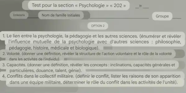 Test pour la section << Psychologie >><202 >>
__
1. Le lien entre la psychologie, la et les autres sciences . (énumérer et révéler
I'influence mutuelle de la psychologie . avec d'autres sciences : philosophie,
pédagogie, histoire , médicale et biologique).
2. Volonté. (donner une définition, révéler la structure de l'action volontaire et le rôle de la volonté
dans les activités de l'individu).
3. Capacités. (donner une définition, révéler les concepts : inclinations , capacités générales et
particulières, douance , talent, génie).
4. Conflits dans le collectif militaire. (définir le conflit, lister les raisons de son apparition
dans une équipe militaire, déterminer le rôle du conflit dans les activités de l'unité ).