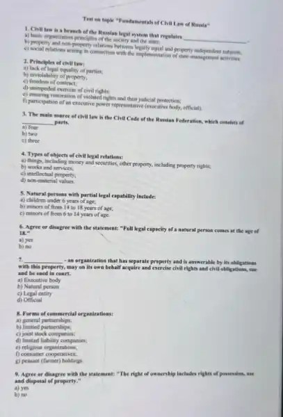 Test on topic "Fundamentals of Civil Law of Russia"
1. Civil law is a branch of the Russian legal system that regulates
__ . a) basic organization principles of the society and the state;
b) property and non-property relations between leginly equal and property independent subjects;
c) social relations arising in connection with the implementation of operty independent subjects
2. Principles of civil laws
a) lack of legal equality of parties.
b) inviolability of property.
c) freedom of contract;
d) unimpeded exercise of civil rights;
e) ensuring restoration of violated rights and their judicial protection:
f) participation of an executive power representative (excellive body, official).
3. The main soure of civil law is the Civil Code of the Russian Federation, which consists of
__ parts.
a) four
b) two
c) three
4. Types of objects of civil legal relations:
a) things, including money and securities, other property including property rights;
b) works and services;
c) intellectual property:
d) non-material values
5. Natural persons with partial legal capability include:
a) children under 6 years of age;
b) minors of from 14 to 18 years of age;
c) minors of from 6 to 14 years of age.
6. Agree or disagree with the statement: "Full legal capacity of a natural person comes at the age of
18."
a) yes
b) no
7. __ - an organization that has separate property and is answerable by its obligations
with this property. , may on its own behalf acquire and exercise civil rights and civil obligations, sue
and be sued in court.
a) Executive body
b) Natural person
c) Legal entity
d) Official
8. Forms of commercial organizations:
a) general partnerships;
b) limited partnerships;
c) joint stock companies;
d) limited liability companies;
c) religious organizations;
f) consumer cooperatives;
g) peasant (farmer) holdings
9. Agree or disagree with the statement: "The right of ownership includes rights of possession, use
and disposal of property."
a) yes
b) no