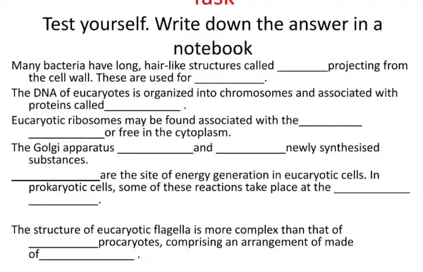 Test yourself . Write down the answer in a
notebook
Many bacteria have long , hair-like structures called __ projecting from
the cell wall . These are used for __
The DNA of eucaryotes is organized into chromosomes and associatec I with
proteins called __
Eucaryotic ribosomes may be found associated with the __
__ or free in the cytoplasm.
The Golg apparatus __ and __ newly synthesised
substances.
__ are the site of energy generation in eucaryotic cells . In
prokaryotic cells , some of these reactions take place at the __
__ .
The structure of flagella is more than that of
__ procaryotes , comprising an arrangement of made
of __