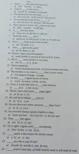 Test
1. James __ the book and opened it
a) take b) took c) takes
2.look at
__ at the mirror
a) myself b) ourselves c) himself
3. The sportsman runs very fast. __ ?
a) Does not he?b) do not he?did not he?
4. You are going to play tennis. __ ,
a) Are not you?b) are you? did not you?
5. Paul is good at tennis. He __ tennis very well.
a) play b) plays c) will play
6. It __ rain last week.
a) Does not b)did not c) will not
7. Yesterday John __ early.
a) geted up b)will get up c)got up d) gets up.
8. There __ many toys at the furtree.
a) are b) were c) is.
9.How __ I get to the park?
a) do b) does c) did.
10. OTMeTb OAHH NHUHMN BapuaHT
a) ninth b) fifth c) second d) third e) first f) two
11. Rita is __ best student in our class.
a) the b) __ c) a d)an
12. Tpucra ReBarbli
a) Three hundred and ninth b) three hundred and nine.
13. The window in my room is __ then in your room.
a) The largest b)larger c) large.
14. He had __ English books at home.
a) much b) many c) little d) few.
15. There is a splendid view of __ Lake Geneva.
a) __ b) a c) the d)an.
16. Please, open that book __ page eight!
a) at b) on c) in.
17. We will have hlidays __ March.
a) at b)in c) on
18. Do you dive each other presents __ New Year?
a) at b) in c) on
19. Our teacher always speaks English in class.
a) Does not he?b) Is not he?c) do not we?
20. They __ late again.
a) am b) is c) are.
21. He is right . I agree with __ completely.
a) Him b) her c) his d) us
22. __ apple a day keeps the doctor away.
a)a b) an c)the
23. __ you like a cup of tea?
a) should b) would c) can d) may
24. I __ read it next day a) shall read b)read c) will read d) read