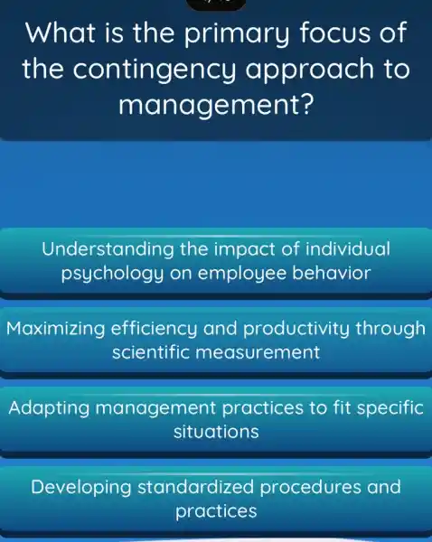 What is th e prima ru focus o f
the co ntinge ncy ap prod ch to
mana geme nt?
Understanding the impact of individual
psycholog y on employee behavior
Maximizing efficiency and productivity through
scientific measurement
Adapting managem ent practices to fit specific
situations
Developing standardized procedures and