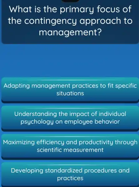 What is th e primary focus of
the contingency a pproach to
mana gement?
Adapting management practices to fit specific
situations
Understand ing the impact of individual
psychology on employee behavior
Maximizing efficiency and productivity through
scientific measurement
Developing standardized procedures and
practices