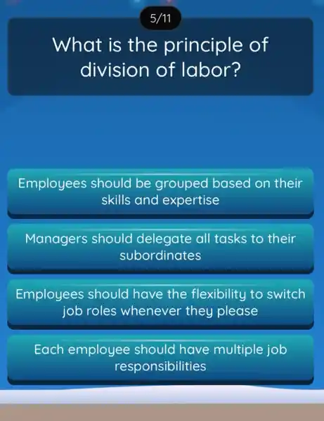 What is th e principle of
division of labor?
Employees should be grouped based on their
skills and expertise
Managers should delegate all tasks to their
subordinates
Employees should have the flexibility to switch
job roles whenever they please
Each employee should have multiple job
responsibilities