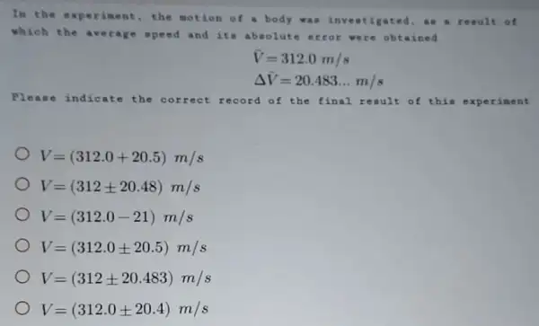 In th exp erim ent, the motion of a body was inv eati gate d. an a resu It of
whic h the aver age speed and its absolute rror wer e obtaine d
bar (V)=312.0m/s
Delta bar (V)=20.483ldots m/s
Plea se in dica to the c orre at reco rd of the final rea ult o { thì a exp erim lent
V=(312.0+20.5)m/s
V=(312pm 20.48)m/s
V=(312.0-21)m/s
V=(312.0pm 20.5)m/s
V=(312pm 20.483)m/s
V=(312.0pm 20.4)m/s