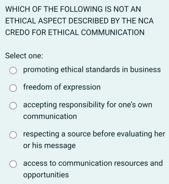 WHICH OF TH IE FOLL OWING IS NOT AN
ETHICAL ASPEC T DESCRIBED BY THE NCA
CREDO FOR ET HICAL COMMUN ICATIO N
Select one:
promoting ethical standards in business
freedom of expression
accepting responsibility for one's own
communication
respecting a source before evaluating her
or his message
access to communication resources and
opportunities