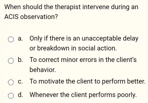 When should the therapist intervene during an
ACIS observation?
a. Only if there is an unacceptable delay
or breakdown in social action.
b. To correct minor errors in the client's
behavior.
c. To motivate the client to perform better.
d. Whenever the client performs poorly.