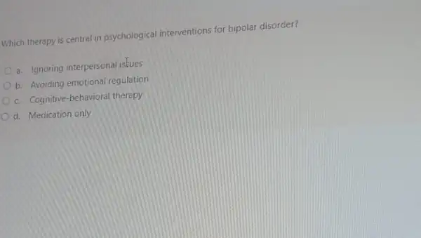 Which therapy is central in psychological interventions for bipolar disorder?
a. Ignoring interpersonal isfues
b. Avoiding emotional regulation
c. Cognitive-behavioral therapy
d. Medication only