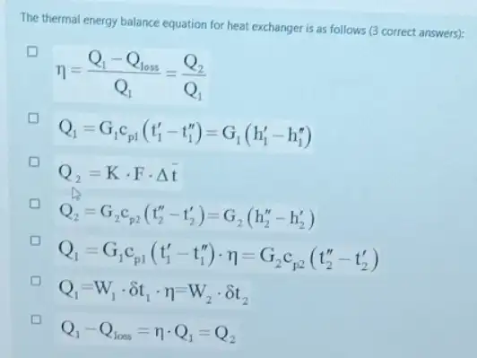 The thermal energy balance equation for heat exchange is as follows (3 correct answers):
eta =(Q_(1)-Q_(1oss))/(Q_(1))=(Q_(2))/(Q_(1))
Q_(1)=G_(1)c_(p1)(t_(1)'-t_(1)'')=G_(1)(h_(1)'-h_(1)'')
D
Q_(2)=Kcdot Fcdot Delta t
D
Q_(2)=G_(2)c_(p2)(t_(2)''-t_(2)')=G_(2)(h_(2)''-h_(2)')
Q_(1)=G_(1)c_(p1)(t_(1)'-t_(1)'')cdot eta _(1)=G_(2)c_(p2)(t_(2)''-t_(2)')
Q_(1)=W_(1)cdot delta t_(1)cdot eta =W_(2)cdot delta t_(2)
Q_(1)-Q_(lows)=eta cdot Q_(1)=Q_(2)